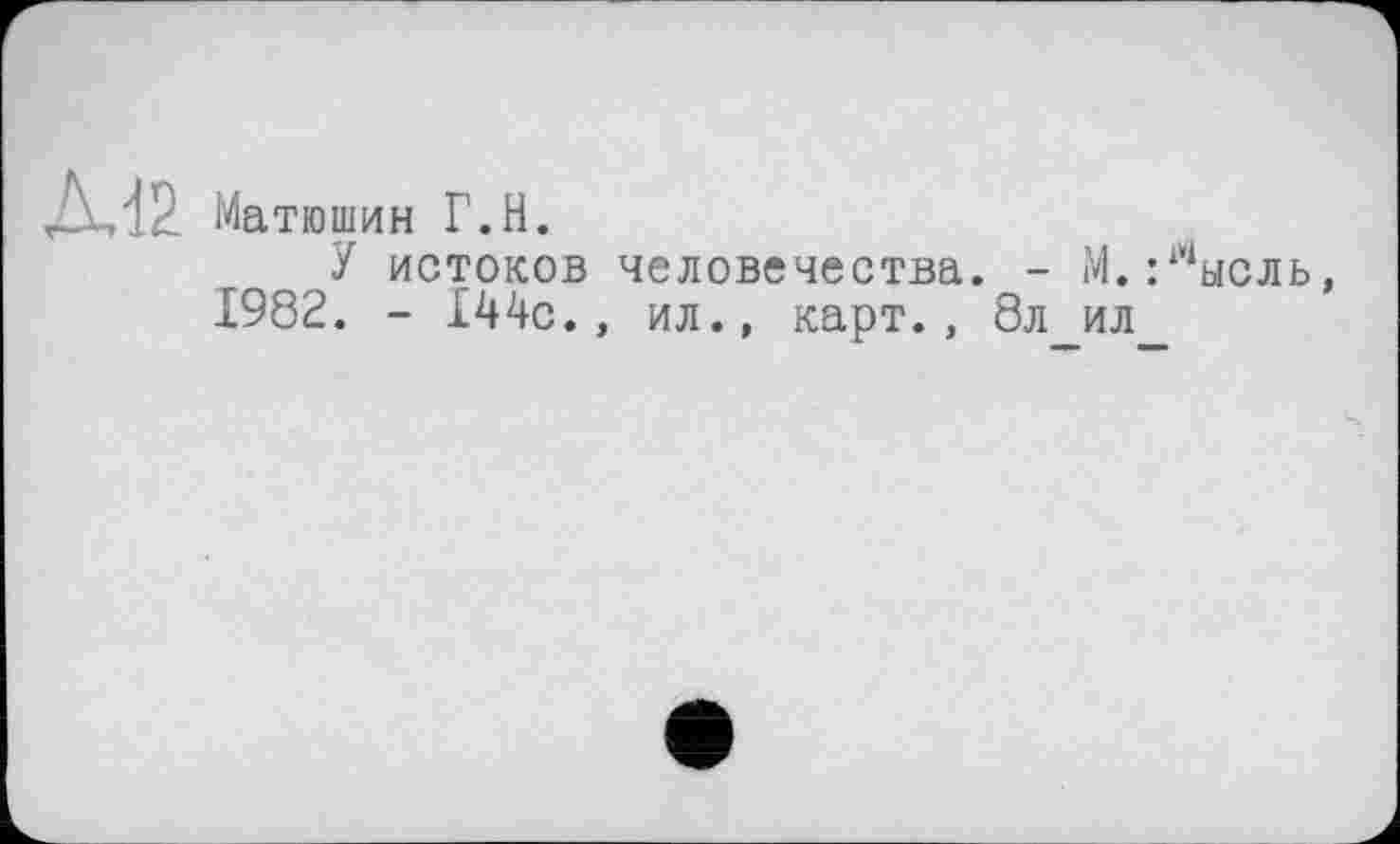 ﻿ДИ2 Матюшин Г.H.
У истоков человечества. - М. :1Чысль 1982. - 144с., ил., карт., 8л ил